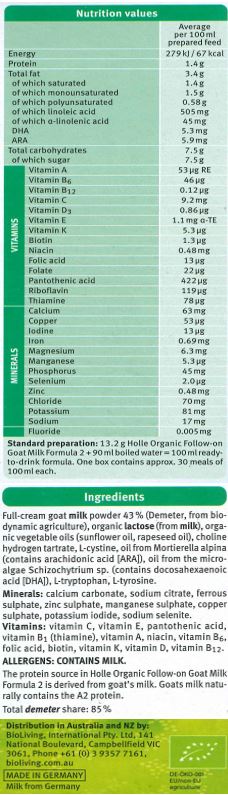 Full-cream goat milk powder (Demeter, from biodynamic agriculture), organic lactose (from milk), organic vegetable oils (sunflower oil, rapeseed oil), choline hydrogen tartrate, L-cystine, oil from Mortierella alpina (contains arachidonic acid [ARA]), oil from the microalgae Schizochytrium sp., L-tryptophan (contains docosahexaenoic acid [DHA]), L-tryptophan, L-tyrosine. 
Minerals: calcium carbonate, sodium citrate, ferrous sulphate, zinc sulphate, manganese sulphate, copper sulphate, potassium iodide, sodium selenite. 
Vitamins: vitamin C, vitamin E, pantothenic acid, vitamin B1 (thiamine), vitamin A, niacin, vitamin B6, folic acid, biotin, vitamin K, vitamin D, vitamin B12. 

Contains: Milk
The protein source in Holle Organic Follow-on Goat Milk Formula 2 is derived from goat's milk.

