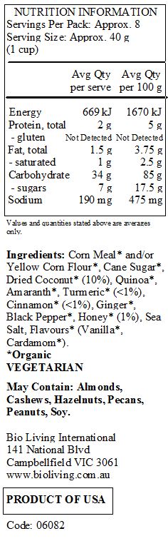 Corn Meal* and/or Yellow Corn Flour*, Cane Sugar*, Dried Coconut* (10%), Quinoa*, Amaranth*, Turmeric* (<1%), Cinnamon* (<1%), Ginger*, Black Pepper*, Honey* (1%), Sea Salt, Flavours* (Vanilla*, Cardamom*).
*Organic
<br>
May Contain: Almonds, Cashews, Hazelnuts, Pecans, Peanuts, Soy.	
	