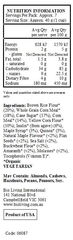 Brown Rice Flour* (20%), Whole Grain Corn Meal* (18%), Cane Sugar* (17%), Corn Meal* (14%), Yellow Corn Flour* (10%), Inulin* (from agave) (6%), Maple Syrup* (3%), Quinoa* (3%), Natural Maple Flavour* (<2%), Flax Seeds* (<2%), Sea Salt (<2%), Buckwheat Flour* (<2%), Amaranth* (<2%), Molasses* (<2%), Tocopherols (Vitamin E)*.
*Organic
<br>
May Contain: Almonds, Cashews, Hazelnuts, Pecans, Peanuts, Soy.
