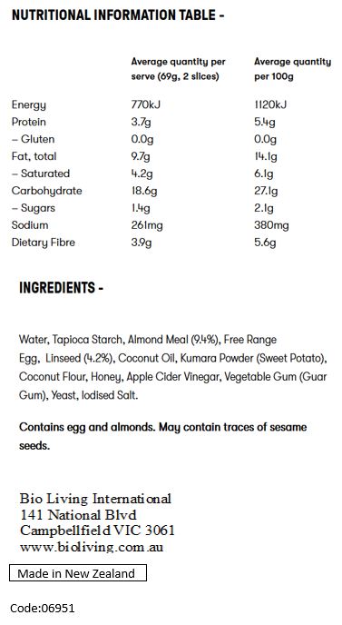 Water, Tapioca Starch, Free range egg, Almond meal (11%), Linseed (5%), Coconut oil, Kumara powder, Coconut flour, Honey, Yeast, Cider vinegar, Vegetable gum (Guar gum), Salt.
Contains Egg and Tree nuts. May be present Sesame seeds.