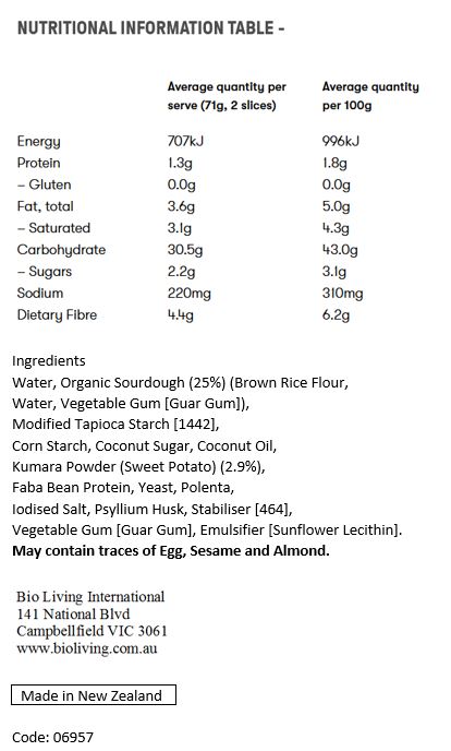 Organic Sourdough (29%) (Brown Rice Flour, Water, Vegetable Gum* [Guar Gum]) , Modified Tapioca Starch [1442], Corn Starch, Coconut Sugar*, Coconut Oil*, Kumara Powder (Sweet Potato) (3.4%), Polenta, Yeast, Fibre [Flax Fibre, Psyllium Husk], Apple Cider Vinegar**, Salt, Stabiliser [464], Vegetable Gum [Guar Gum],
Emulsifier [Sunflower Lecithin].May contain traces of egg, sesame seeds and tree nuts.