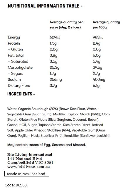 Water, Organic Sourdough (19%) (Brown Rice Flour, Water, Vegetable Gum [Guar Gum]), Gluten Free Flours and Starches (Modified Tapioca Starch [1442], Corn Starch, Sorghum, Natural Corn Flour, Coconut Flour), Coconut Oil, Sugar, Pulse Protein (Pea Protein, Faba Bean Protein), Bamboo Fibre, Yeast, Apple Cider Vinegar, Iodised Salt, Vegetable Gum [Guar Gum], Psyllium Husk, Stabiliser [464], Preservative [282].

May contain traces of Egg, Sesame and Almond.
