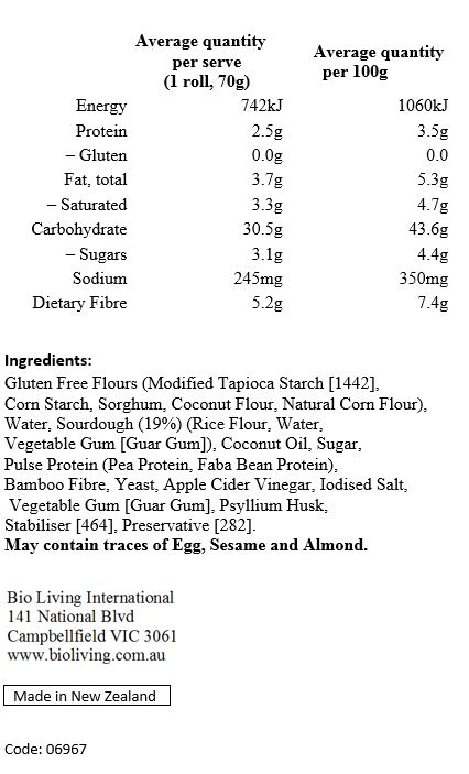 Gluten Free Flours (Modified Tapioca Starch [1442], Corn Starch, Sorghum, Coconut Flour, Natural Corn Flour), Water, Sourdough (19%) (Rice Flour, Water, Vegetable Gum [Guar Gum]), Coconut Oil, Sugar, Pulse Protein (Pea Protein, Faba Bean Protein), Bamboo Fibre, Yeast, Apple Cider Vinegar, Iodised Salt, Vegetable Gum [Guar Gum], Psyllium Husk, Stabiliser [464], Preservative [282].
May contain traces of Egg, Sesame and Almond.
