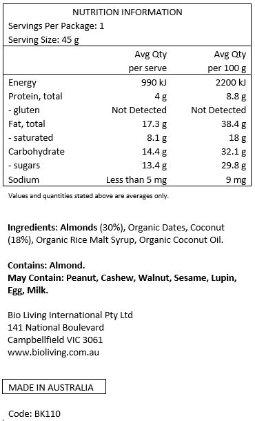 Almonds (30%), Organic Dates, Coconut (18%), Organic Rice Malt Syrup, Organic Coconut Oil.

Contains: Almonds
May Contain: Peanut, cashews, walnuts, sesame, lupin, egg & milk