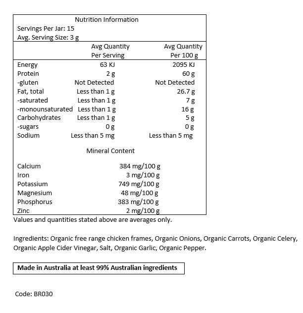 Filtered Water, Organic Free Range Chicken Frames, Organic Carrots, Organic
Celery, Organic Onions, Organic Apple Cider Vinegar, Rock Salt, Organic Garlic, Organic Pepper.