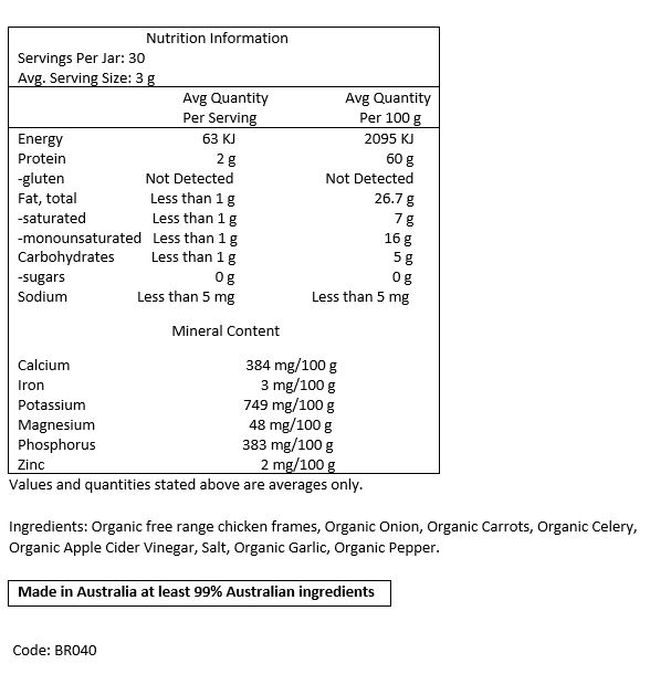 Filtered Water, Organic Free Range Chicken Frames, Organic Carrots, Organic
Celery, Organic Onions, Organic Apple Cider Vinegar, Rock Salt, Organic Garlic, Organic Pepper.