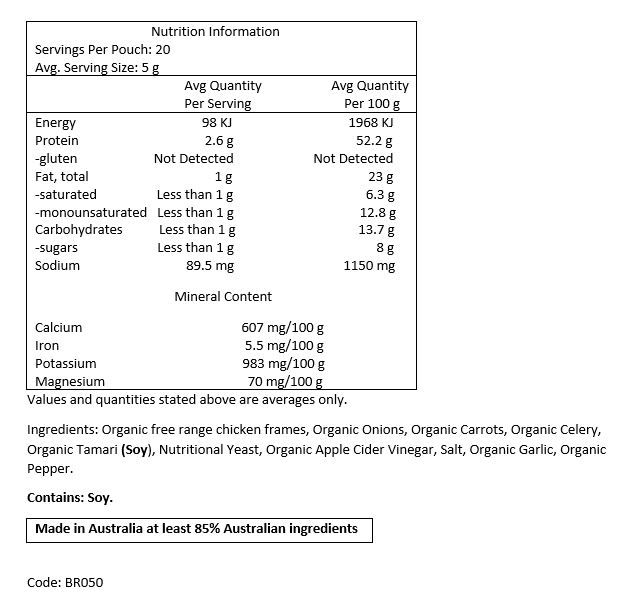 Filtered Water, Organic Free Range Chicken Frames, Organic Carrots, Organic
Celery, Organic Onion, Organic Tamari (Soy), Nutritional Yeast, Organic Apple Cider Vinegar,
Rock Salt, Organic Garlic, Organic Pepper.