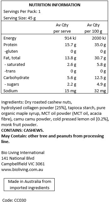 Cashews [61%], halal grass-fed bovine collagen [25%1 tapioca starch, pure organic maple syrup, MCT oil powder (MCT oil coconut based, acacia fibre), camu camu, cold pressed lemon oil, monk fruit.