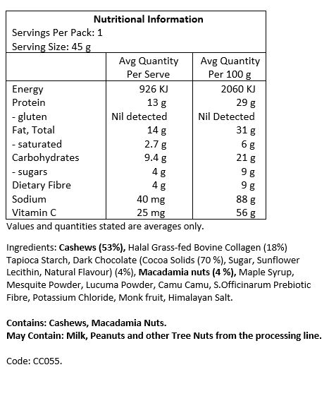 Cashews [53%], halal grass-fed bovine collagen [18%], tapioca starch, dark chocolate (cocoa solids 70%, sugar, sunflower lecithin, natural flavour) [4%], macadamia nuts (4%), maple syrup, mesquite powder, lucuma powder, camu camu, S.officinarum prebiotic fibre, potassium chloride, monk fruit, Himalayan salt. 