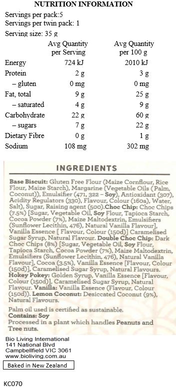 Base Biscuit: Gluten Free Flour [Maize Cornflour, Maize Starch, Rice Flour], Margarine [Palm Oil*, Coconut Oil, Water, Salt, Emulsifiers (471, Soy Lecithin), Antioxidant (307), Flavour, Colour (160a), Citric Acid], Sugar, Baking Soda. 
Choc Chip: Choc Chips (8%) [Raw Cane Sugar, Palm Oil*, Soy Flour, Cocoa Powder (8%), Emulsifiers (Sunflower Lecithin, 476), Natural Vanilla Flavour], Vanilla Essence, Caramelised Sugar Syrup, Natural Flavour.
Double Choc Chip: Choc Chips (7%) [Raw Cane Sugar, Palm Oil*, Soy Flour, Cocoa Powder (8%), Emulsifiers (Sunflower Lecithin, 476), Natural Vanilla Flavour], Cocoa (3.5%), Vanilla Essence, Caramelised Sugar Syrup, Natural Flavour.
Hokey Pokey: Golden Syrup, Vanilla Essence [Flavour, Colour (150d)], Caramelised Sugar Syrup, Natural Flavour.
Vanilla: Vanilla Essence [Flavour, Colour (150d)].
Lemon Coconut: Desiccated Coconut (9%), Natural Flavours. 

Contains Soy. Processed in a plant that handles Peanuts and Tree Nuts. *Palm oil used is certified as sustainable.