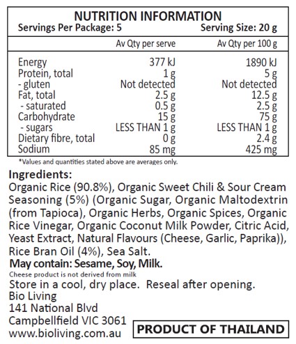 Organic Rice (90.8%), Organic Sweet Chili & Sour Cream Seasoning (5%) (Organic Sugar, Organic Maltodextrin
(from Tapioca), Organic Herbs, Organic Spices, Organic Rice Vinegar, Organic Coconut Milk Powder, Citric Acid, Yeast Extract, Natural Flavours (Cheese, Garlic, Paprika)), Rice Bran Oil (4%), Sea Salt.
May contain: Sesame, Soy, Milk.
Cheese product is not derived from milk.