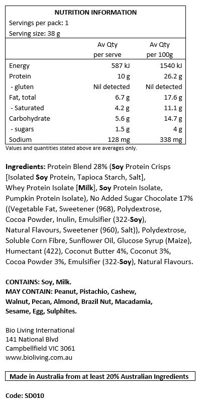Protein Blend 28% (Soy Protein Crisps [Isolated Soy Protein, Tapioca Starch, Salt], Whey Protein Isolate [Milk], Soy Protein Isolate, Pumpkin Protein Isolate), No Added Sugar Chocolate 17% ((Vegetable Fat, Sweetener (968), Polydextrose, Cocoa Powder, Inulin, Emulsifier (322-Soy), Natural Flavours, Sweetener (960), Salt)), Polydextrose, Soluble Corn Fibre, Sunflower Oil, Glucose Syrup (Maize), Humectant (422), Coconut Butter 4%, Coconut 3%, Cocoa Powder 3%, Emulsifier (322-Soy), Natural Flavours.
CONTAINS: Soy, Milk.
MAY CONTAIN: Peanuts, Tree Nuts (pistachio, cashews, walnuts, pecans, almonds, Brazil nuts, macadamia), Sesame Seeds, Egg, Sulphites.